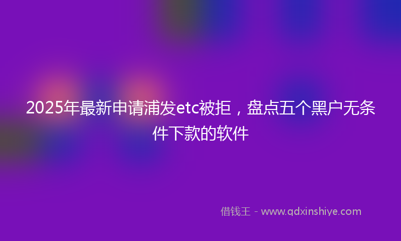 2025年最新申请浦发etc被拒，盘点五个黑户无条件下款的软件
