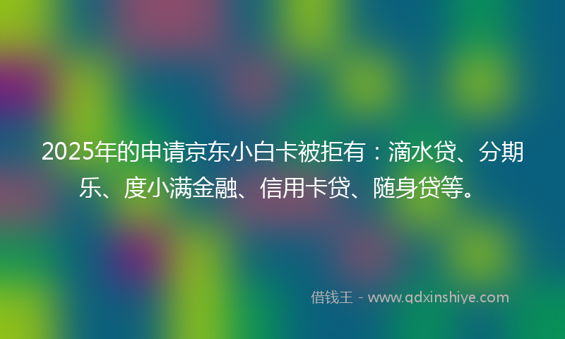 2025年的申请京东小白卡被拒有：滴水贷、分期乐、度小满金融、信用卡贷、随身贷等。
