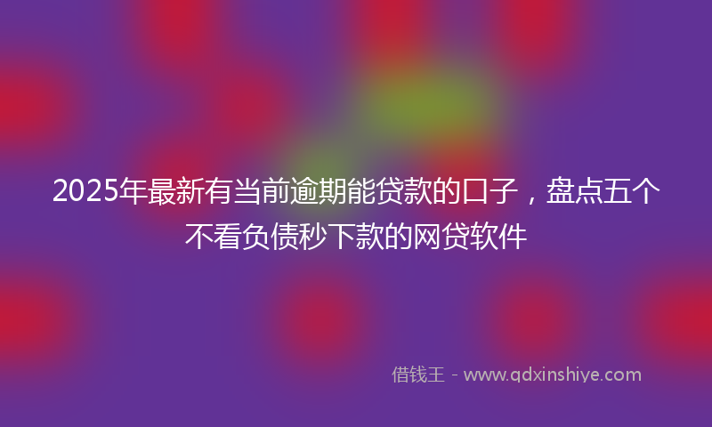 2025年最新有当前逾期能贷款的口子，盘点五个不看负债秒下款的网贷软件