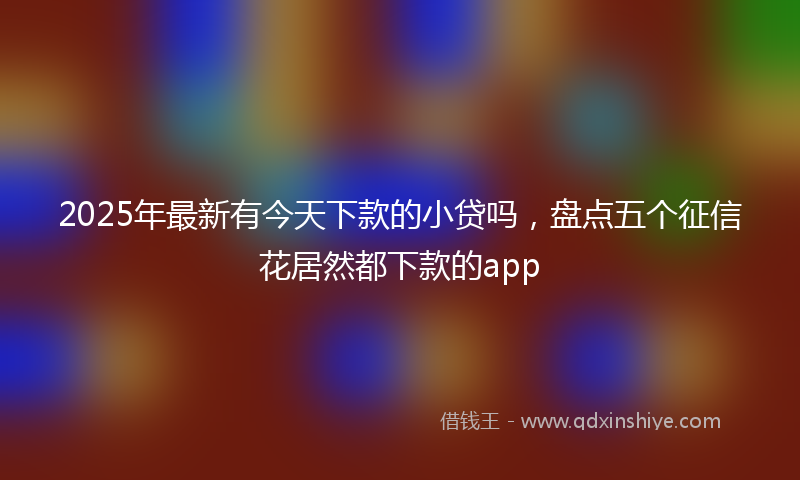 2025年最新有今天下款的小贷吗，盘点五个征信花居然都下款的app