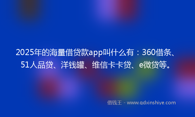 2025年的海量借贷款app叫什么有：360借条、51人品贷、洋钱罐、维信卡卡贷、e微贷等。