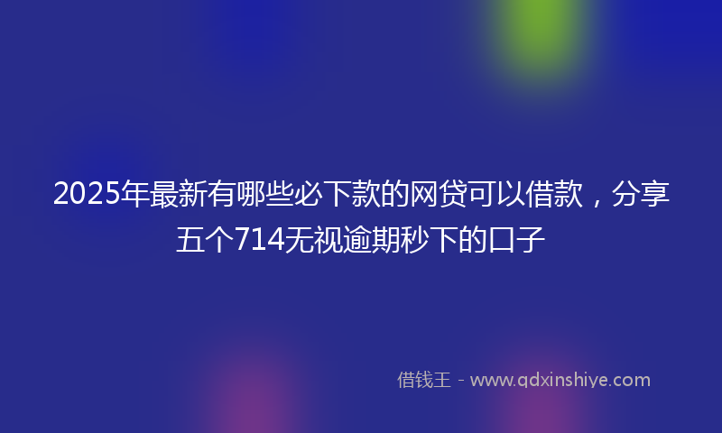 2025年最新有哪些必下款的网贷可以借款，分享五个714无视逾期秒下的口子