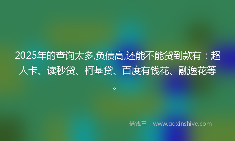 2025年的查询太多,负债高,还能不能贷到款有：超人卡、读秒贷、柯基贷、百度有钱花、融逸花等。