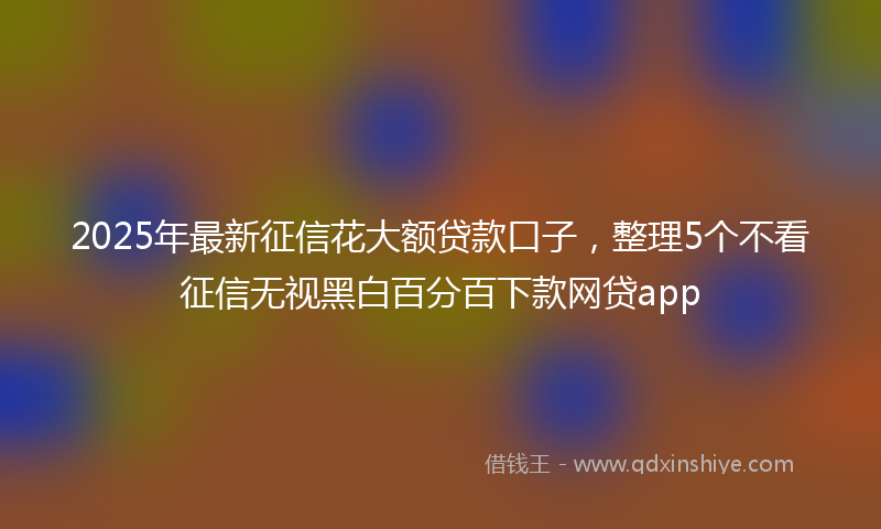 2025年最新征信花大额贷款口子，整理5个不看征信无视黑白百分百下款网贷app
