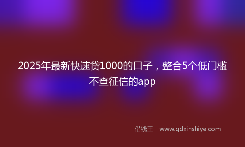 2025年最新快速贷1000的口子，整合5个低门槛不查征信的app