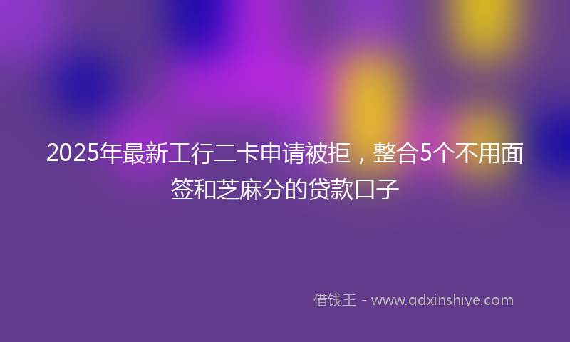 2025年最新工行二卡申请被拒，整合5个不用面签和芝麻分的贷款口子