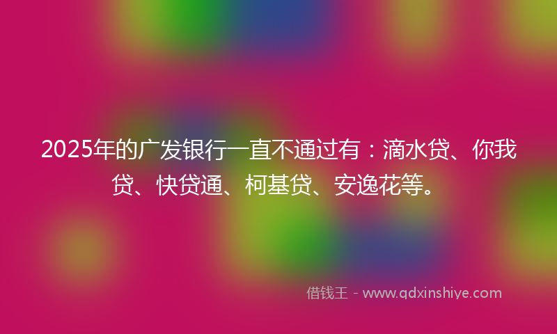2025年的广发银行一直不通过有：滴水贷、你我贷、快贷通、柯基贷、安逸花等。
