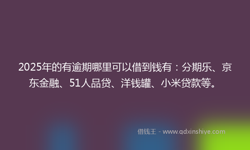 2025年的有逾期哪里可以借到钱有：分期乐、京东金融、51人品贷、洋钱罐、小米贷款等。