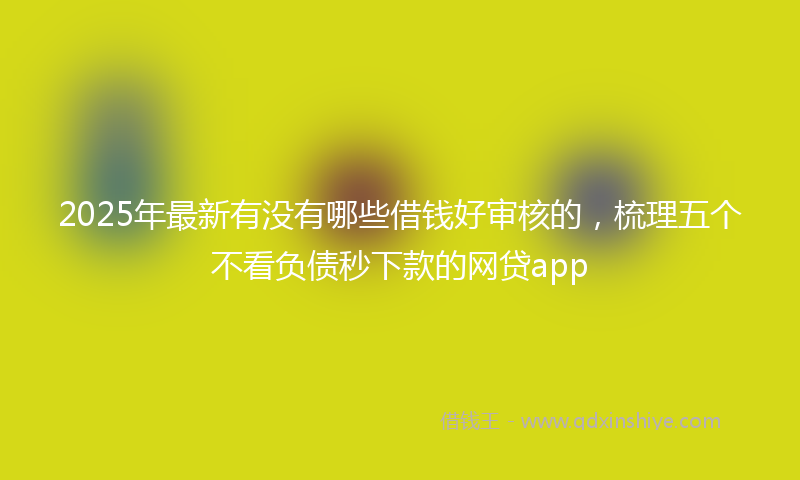 2025年最新有没有哪些借钱好审核的，梳理五个不看负债秒下款的网贷app