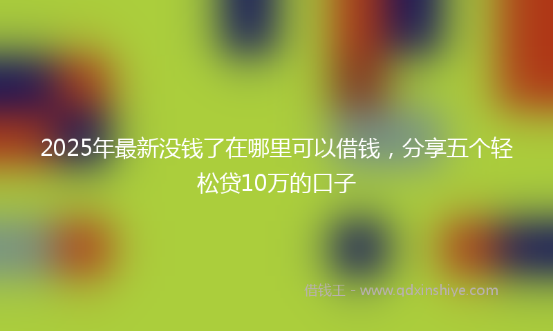 2025年最新没钱了在哪里可以借钱，分享五个轻松贷10万的口子