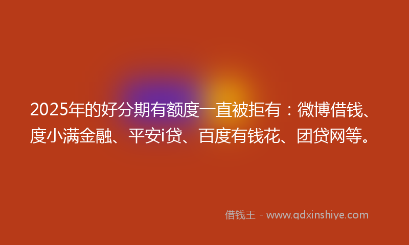 2025年的好分期有额度一直被拒有：微博借钱、度小满金融、平安i贷、百度有钱花、团贷网等。