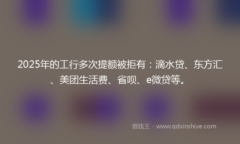 2025年的工行多次提额被拒有：滴水贷、东方汇、美团生活费、省呗、e微贷等。