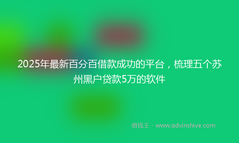 2025年最新百分百借款成功的平台，梳理五个苏州黑户贷款5万的软件