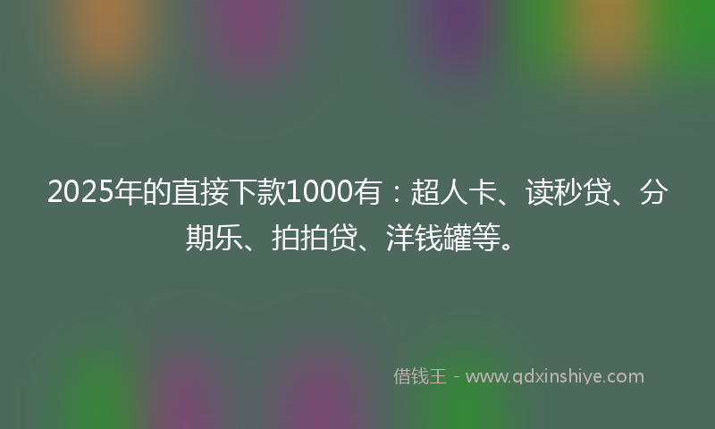 2025年的直接下款1000有：超人卡、读秒贷、分期乐、拍拍贷、洋钱罐等。