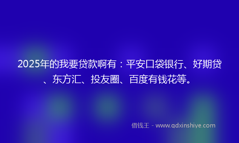 2025年的我要贷款啊有：平安口袋银行、好期贷、东方汇、投友圈、百度有钱花等。