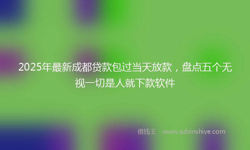 2025年最新成都贷款包过当天放款，盘点五个无视一切是人就下款软件