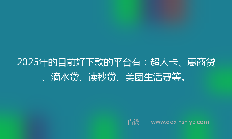 2025年的目前好下款的平台有：超人卡、惠商贷、滴水贷、读秒贷、美团生活费等。