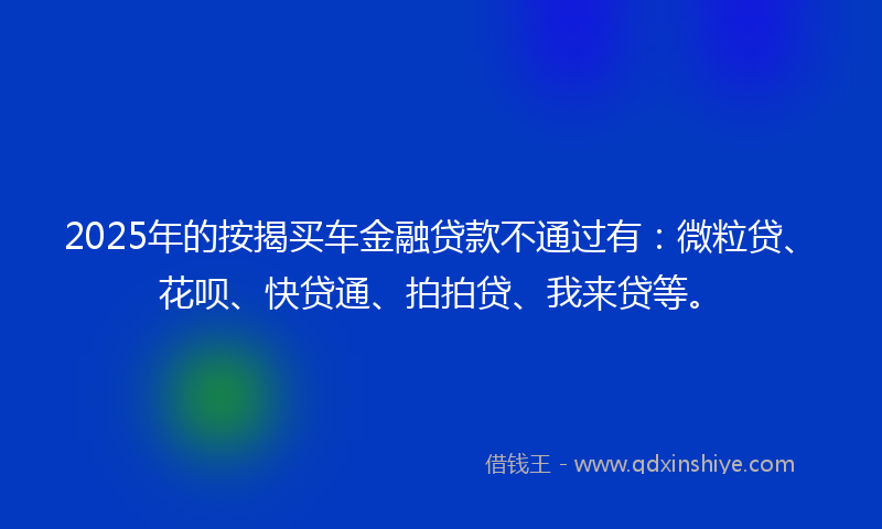 2025年的按揭买车金融贷款不通过有：微粒贷、花呗、快贷通、拍拍贷、我来贷等。