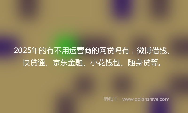 2025年的有不用运营商的网贷吗有：微博借钱、快贷通、京东金融、小花钱包、随身贷等。