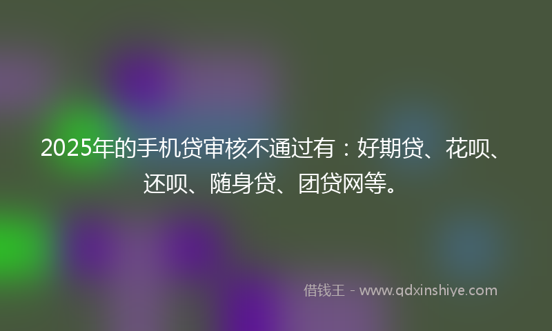 2025年的手机贷审核不通过有：好期贷、花呗、还呗、随身贷、团贷网等。