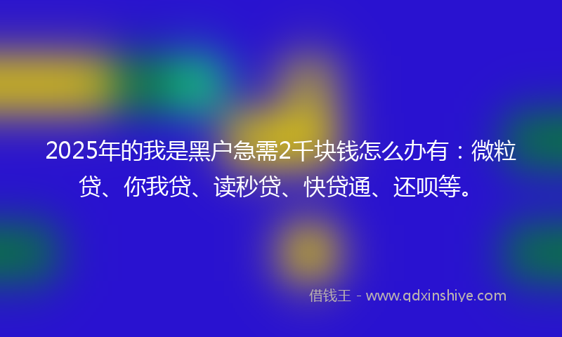 2025年的我是黑户急需2千块钱怎么办有：微粒贷、你我贷、读秒贷、快贷通、还呗等。
