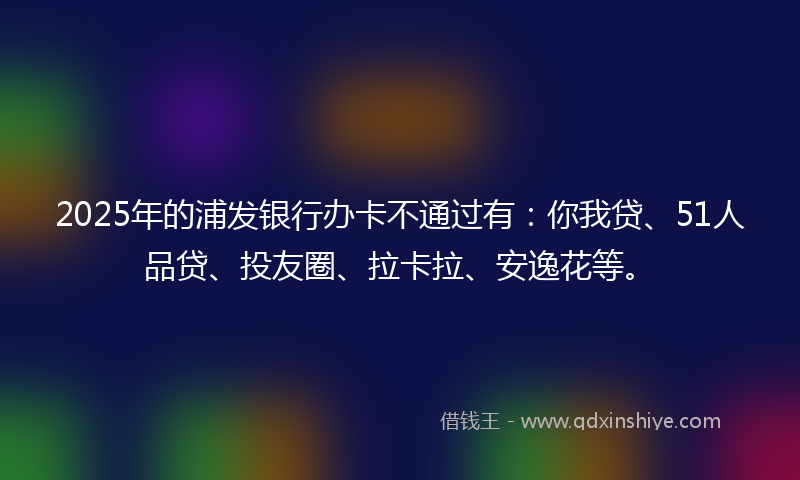 2025年的浦发银行办卡不通过有：你我贷、51人品贷、投友圈、拉卡拉、安逸花等。