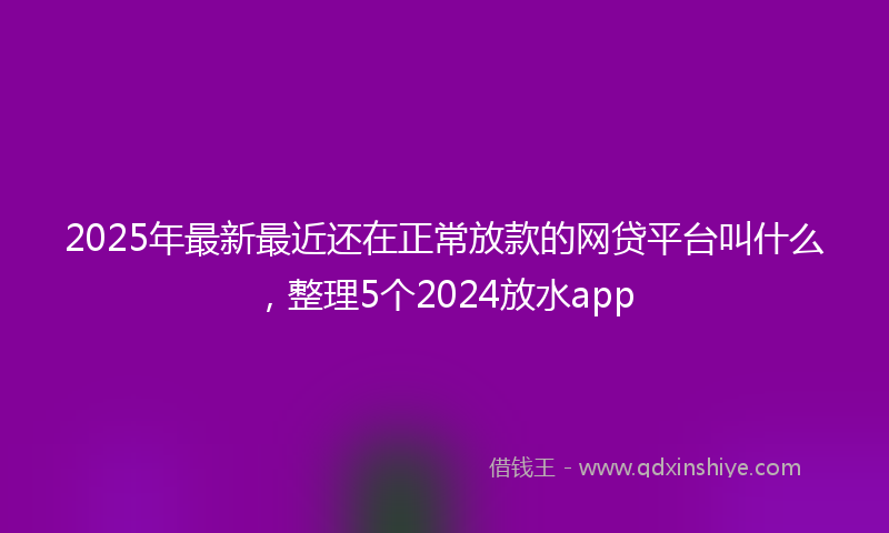 2025年最新最近还在正常放款的网贷平台叫什么，整理5个2024放水app