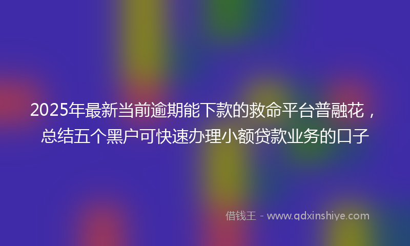 2025年最新当前逾期能下款的救命平台普融花，总结五个黑户可快速办理小额贷款业务的口子