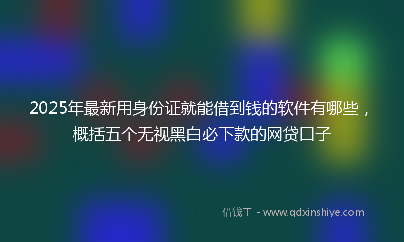 2025年最新用身份证就能借到钱的软件有哪些，概括五个无视黑白必下款的网贷口子