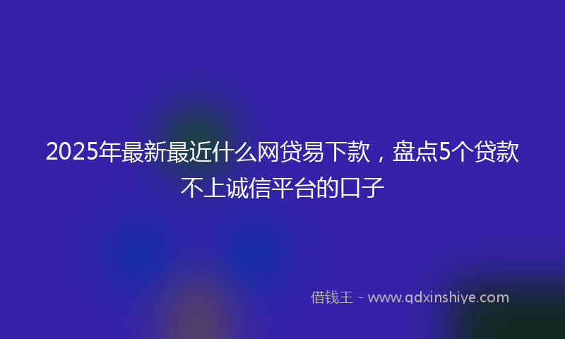 2025年最新最近什么网贷易下款，盘点5个贷款不上诚信平台的口子