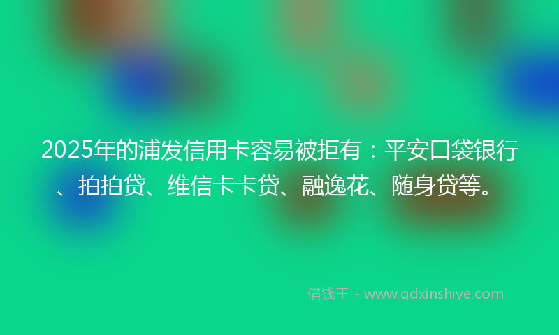 2025年的浦发信用卡容易被拒有：平安口袋银行、拍拍贷、维信卡卡贷、融逸花、随身贷等。