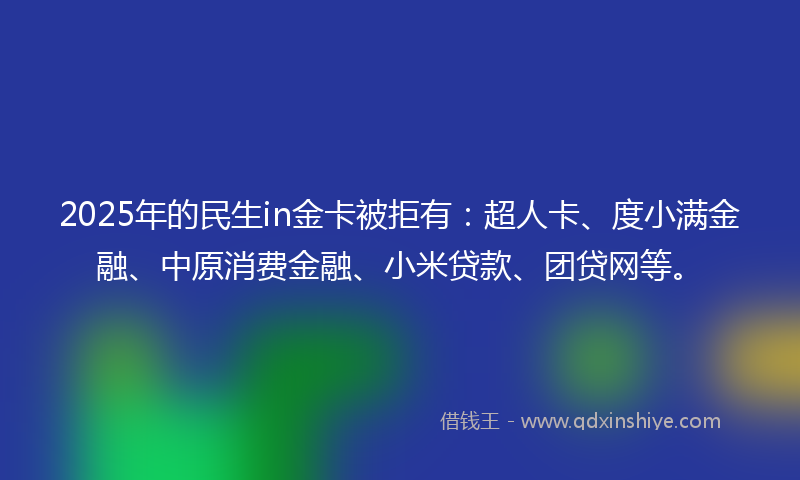 2025年的民生in金卡被拒有：超人卡、度小满金融、中原消费金融、小米贷款、团贷网等。