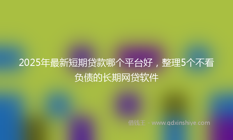 2025年最新短期贷款哪个平台好，整理5个不看负债的长期网贷软件