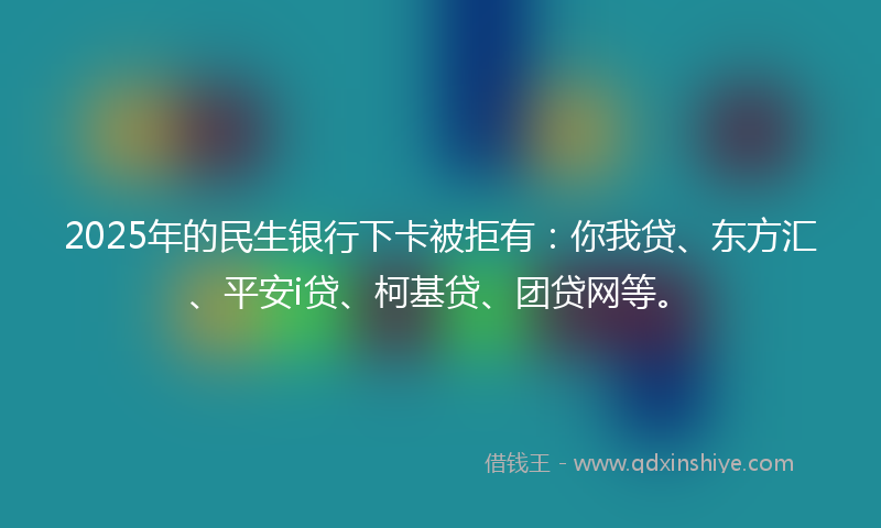 2025年的民生银行下卡被拒有：你我贷、东方汇、平安i贷、柯基贷、团贷网等。