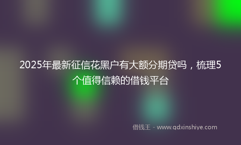 2025年最新征信花黑户有大额分期贷吗，梳理5个值得信赖的借钱平台