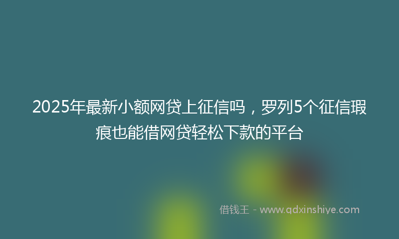 2025年最新小额网贷上征信吗，罗列5个征信瑕疵也能借网贷轻松下款的平台