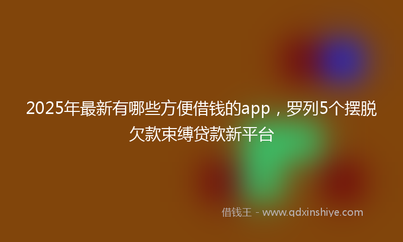 2025年最新有哪些方便借钱的app，罗列5个摆脱欠款束缚贷款新平台