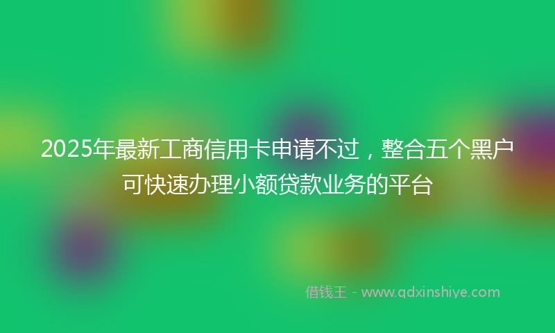 2025年最新工商信用卡申请不过，整合五个黑户可快速办理小额贷款业务的平台