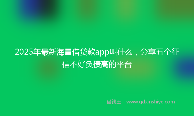 2025年最新海量借贷款app叫什么，分享五个征信不好负债高的平台