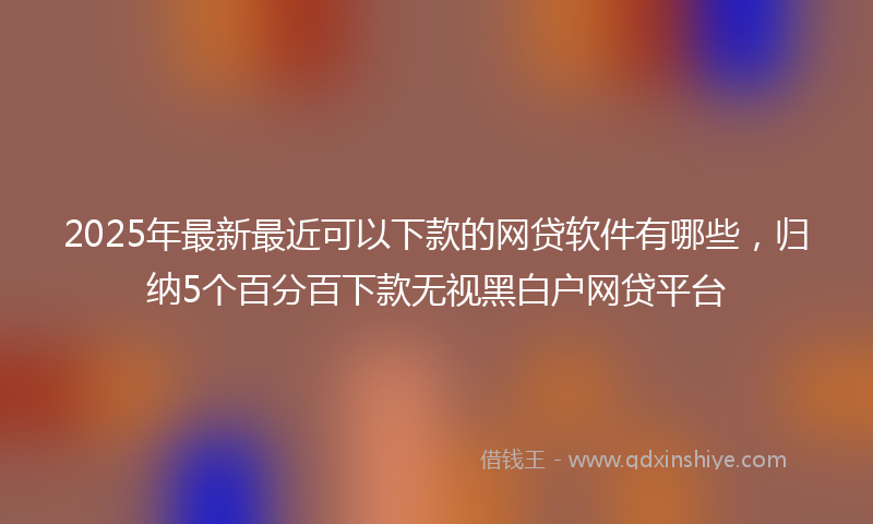 2025年最新最近可以下款的网贷软件有哪些，归纳5个百分百下款无视黑白户网贷平台