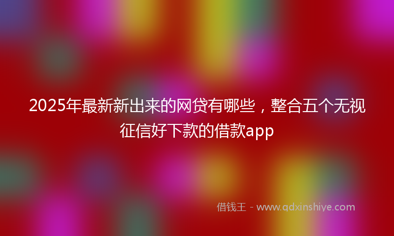 2025年最新新出来的网贷有哪些，整合五个无视征信好下款的借款app