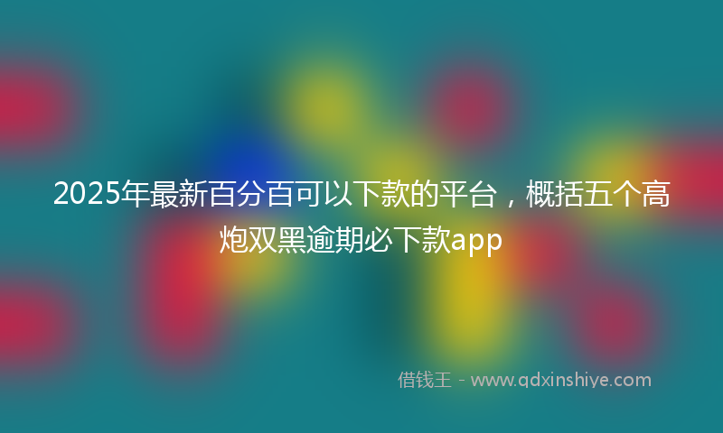 2025年最新百分百可以下款的平台，概括五个高炮双黑逾期必下款app