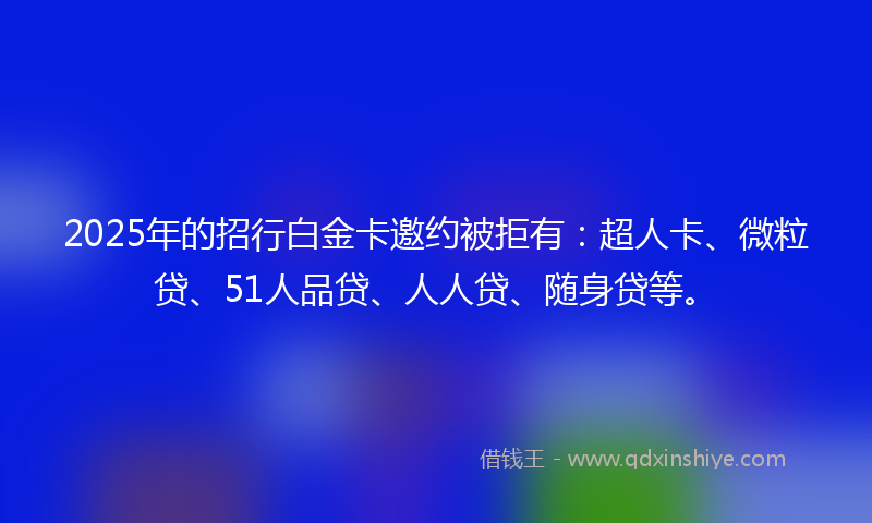 2025年的招行白金卡邀约被拒有：超人卡、微粒贷、51人品贷、人人贷、随身贷等。