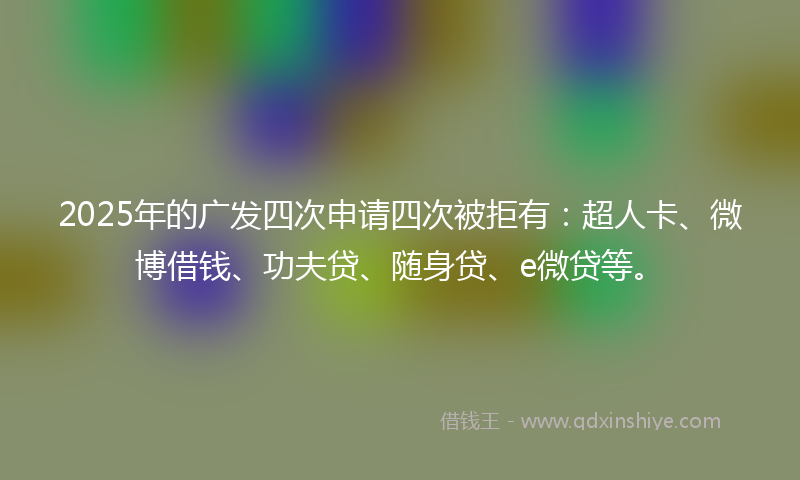 2025年的广发四次申请四次被拒有：超人卡、微博借钱、功夫贷、随身贷、e微贷等。