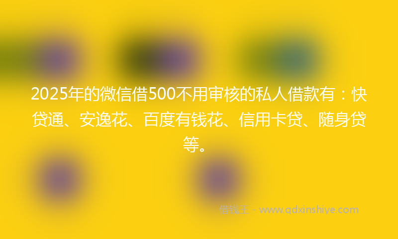 2025年的微信借500不用审核的私人借款有：快贷通、安逸花、百度有钱花、信用卡贷、随身贷等。