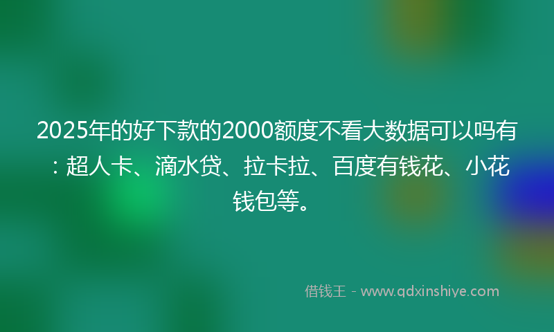 2025年的好下款的2000额度不看大数据可以吗有：超人卡、滴水贷、拉卡拉、百度有钱花、小花钱包等。