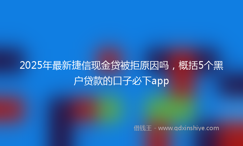 2025年最新捷信现金贷被拒原因吗，概括5个黑户贷款的口子必下app