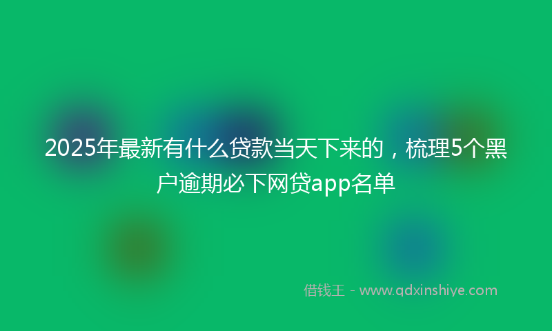 2025年最新有什么贷款当天下来的，梳理5个黑户逾期必下网贷app名单