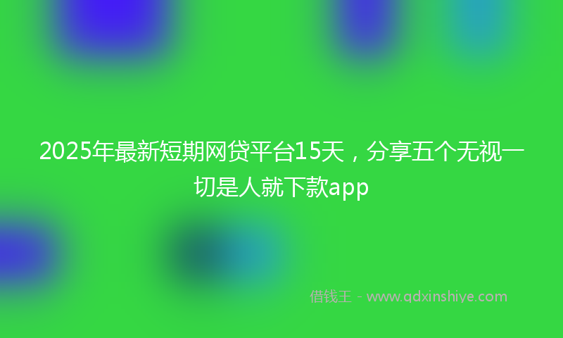 2025年最新短期网贷平台15天，分享五个无视一切是人就下款app