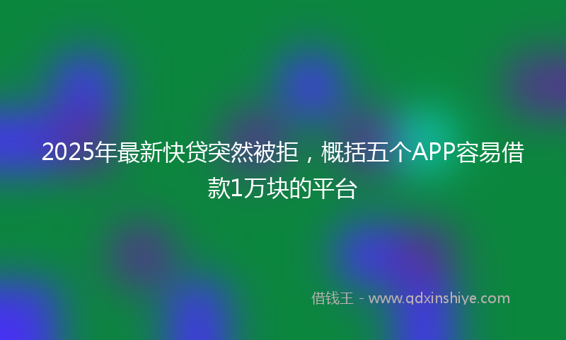 2025年最新快贷突然被拒，概括五个APP容易借款1万块的平台